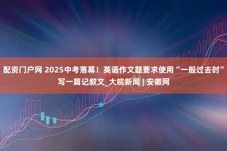 配资门户网 2025中考落幕！英语作文题要求使用“一般过去时”写一篇记叙文_大皖新闻 | 安徽网