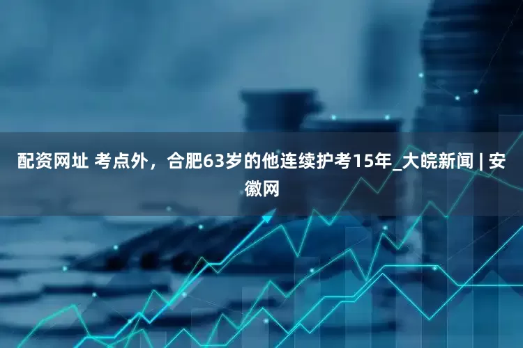 配资网址 考点外，合肥63岁的他连续护考15年_大皖新闻 | 安徽网