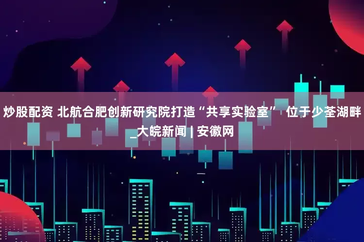 炒股配资 北航合肥创新研究院打造“共享实验室”  位于少荃湖畔_大皖新闻 | 安徽网