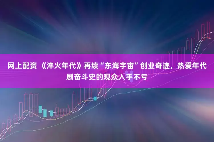 网上配资 《淬火年代》再续“东海宇宙”创业奇迹，热爱年代剧奋斗史的观众入手不亏