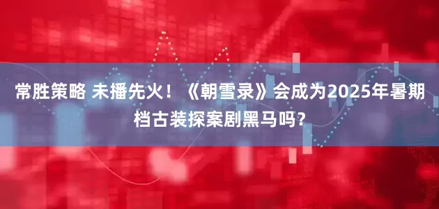 常胜策略 未播先火！《朝雪录》会成为2025年暑期档古装探案剧黑马吗？