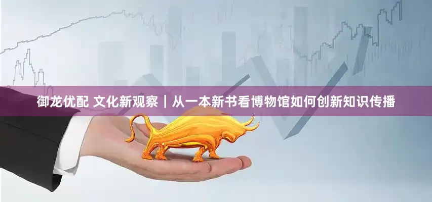 御龙优配 文化新观察｜从一本新书看博物馆如何创新知识传播