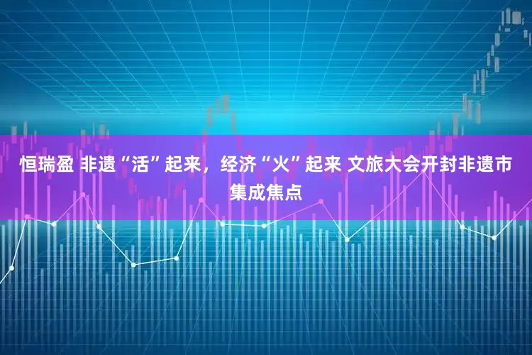 恒瑞盈 非遗“活”起来，经济“火”起来 文旅大会开封非遗市集成焦点