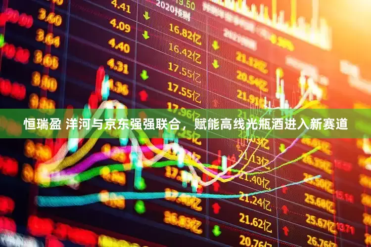 恒瑞盈 洋河与京东强强联合，赋能高线光瓶酒进入新赛道