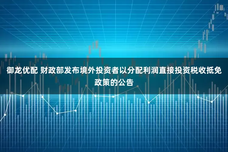 御龙优配 财政部发布境外投资者以分配利润直接投资税收抵免政策的公告