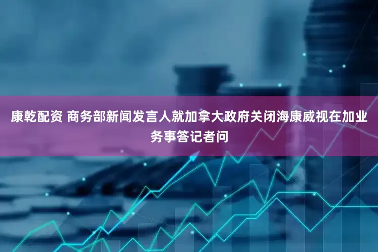康乾配资 商务部新闻发言人就加拿大政府关闭海康威视在加业务事答记者问