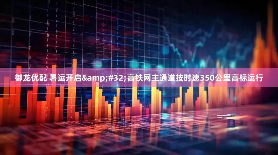 御龙优配 暑运开启&#32;高铁网主通道按时速350公里高标运行
