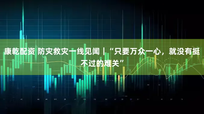 康乾配资 防灾救灾一线见闻｜“只要万众一心，就没有挺不过的难关”