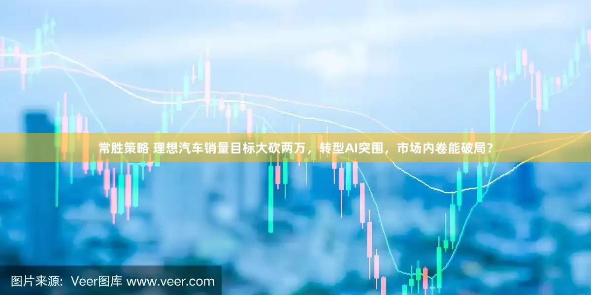 常胜策略 理想汽车销量目标大砍两万，转型AI突围，市场内卷能破局？