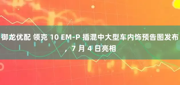 御龙优配 领克 10 EM-P 插混中大型车内饰预告图发布，7 月 4 日亮相