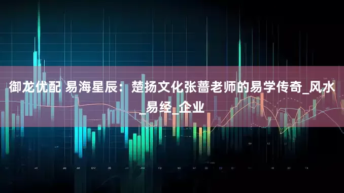 御龙优配 易海星辰：楚扬文化张蔷老师的易学传奇_风水_易经_企业