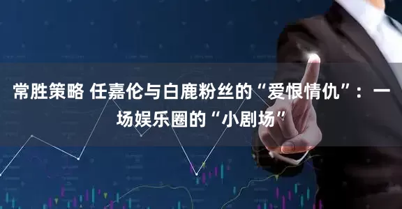 常胜策略 任嘉伦与白鹿粉丝的“爱恨情仇”：一场娱乐圈的“小剧场”