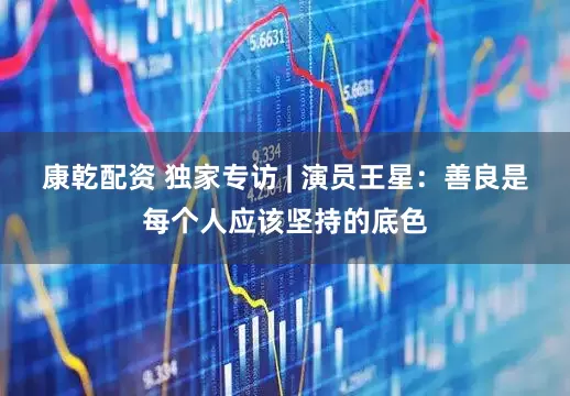 康乾配资 独家专访 | 演员王星：善良是每个人应该坚持的底色