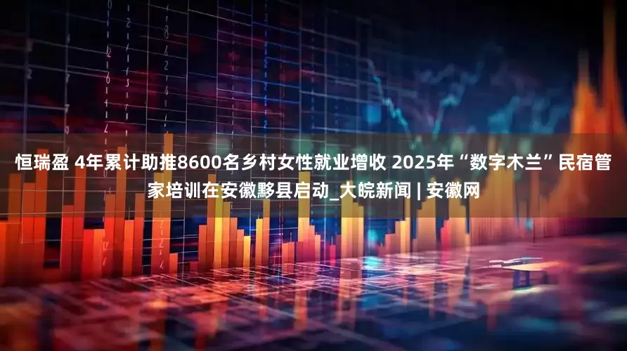 恒瑞盈 4年累计助推8600名乡村女性就业增收 2025年“数字木兰”民宿管家培训在安徽黟县启动_大皖新闻 | 安徽网