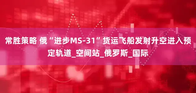 常胜策略 俄“进步MS-31”货运飞船发射升空进入预定轨道_空间站_俄罗斯_国际