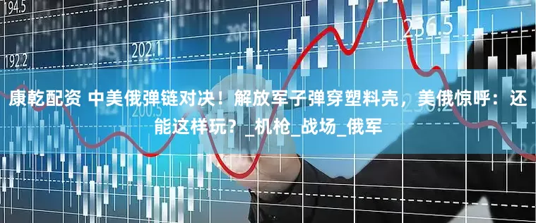康乾配资 中美俄弹链对决！解放军子弹穿塑料壳，美俄惊呼：还能这样玩？_机枪_战场_俄军
