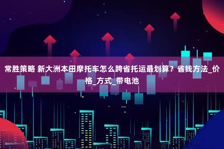 常胜策略 新大洲本田摩托车怎么跨省托运最划算？省钱方法_价格_方式_带电池