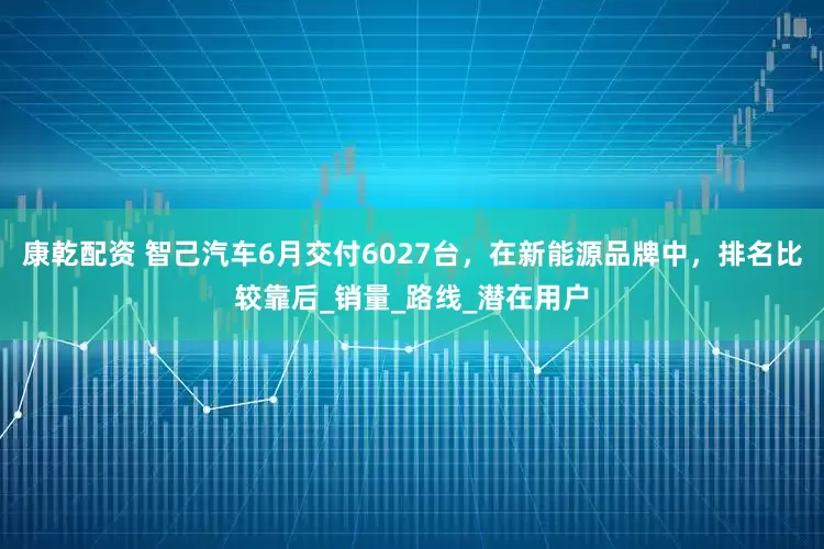 康乾配资 智己汽车6月交付6027台，在新能源品牌中，排名比较靠后_销量_路线_潜在用户