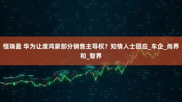 恒瑞盈 华为让渡鸿蒙部分销售主导权？知情人士回应_车企_尚界和_智界