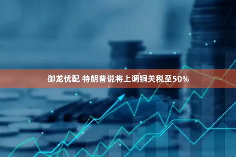 御龙优配 特朗普说将上调铜关税至50%