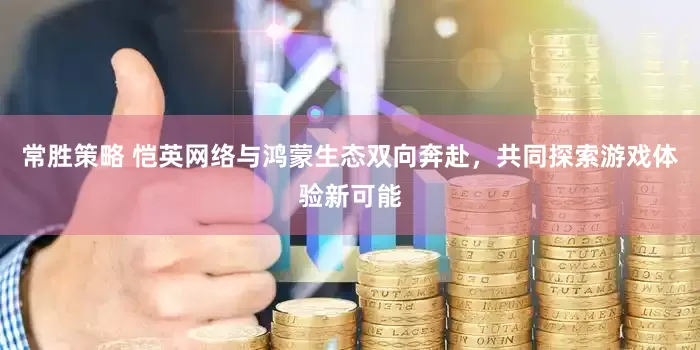 常胜策略 恺英网络与鸿蒙生态双向奔赴，共同探索游戏体验新可能