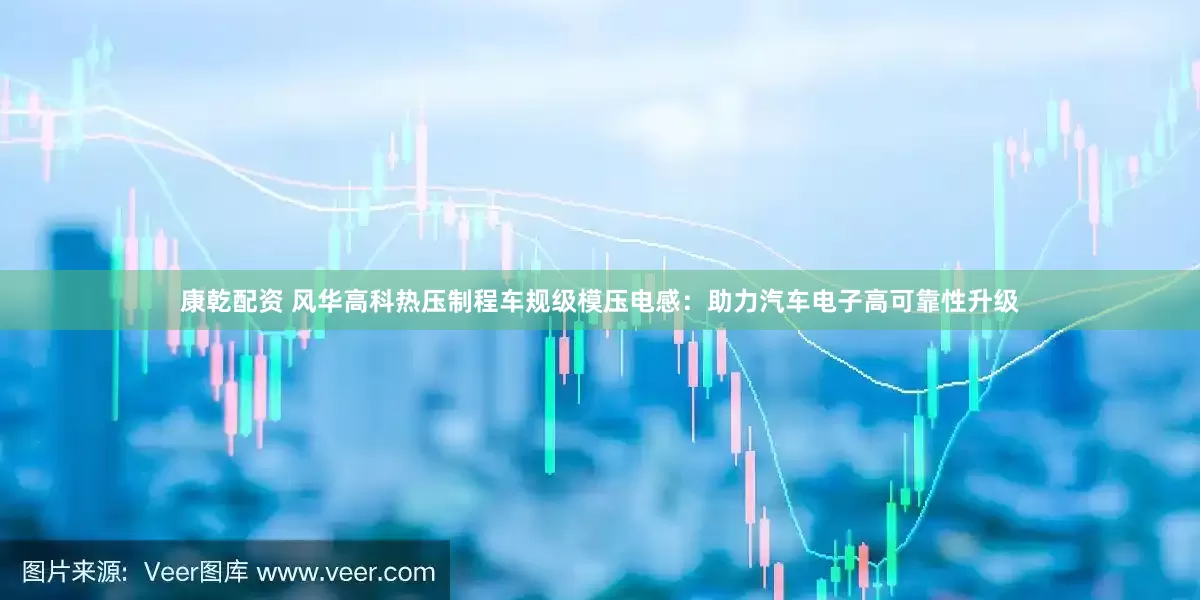 康乾配资 风华高科热压制程车规级模压电感：助力汽车电子高可靠性升级