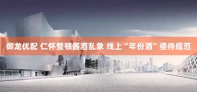 御龙优配 仁怀整顿酱酒乱象 线上“年份酒”亟待规范