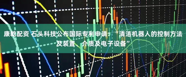 康乾配资 石头科技公布国际专利申请：“清洁机器人的控制方法及装置、介质及电子设备”