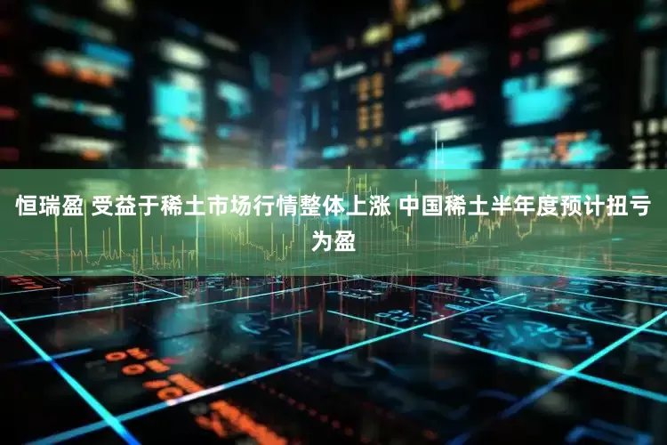 恒瑞盈 受益于稀土市场行情整体上涨 中国稀土半年度预计扭亏为盈