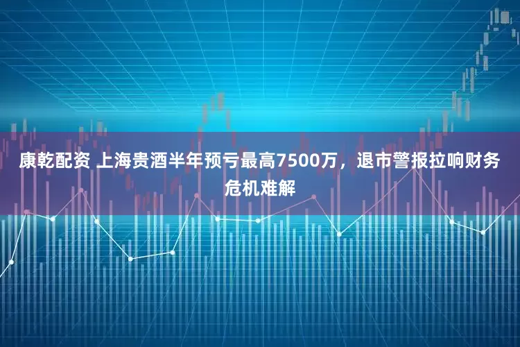 康乾配资 上海贵酒半年预亏最高7500万，退市警报拉响财务危机难解