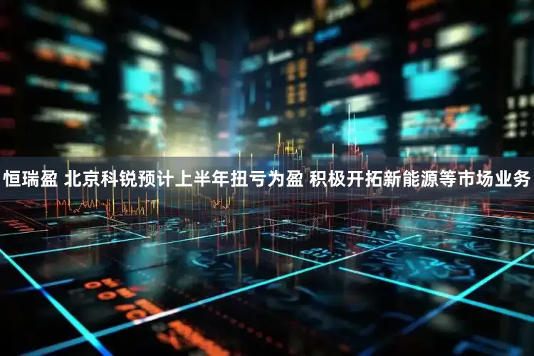 恒瑞盈 北京科锐预计上半年扭亏为盈 积极开拓新能源等市场业务