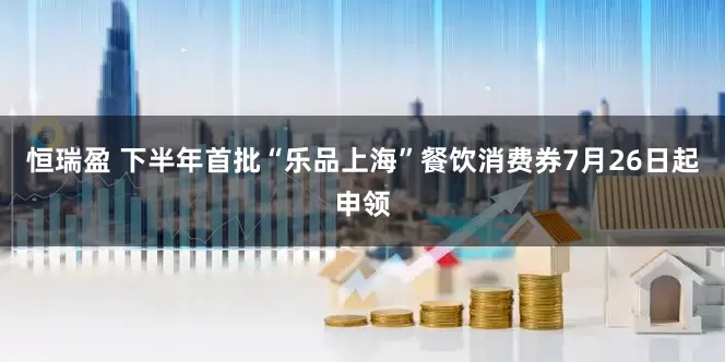 恒瑞盈 下半年首批“乐品上海”餐饮消费券7月26日起申领