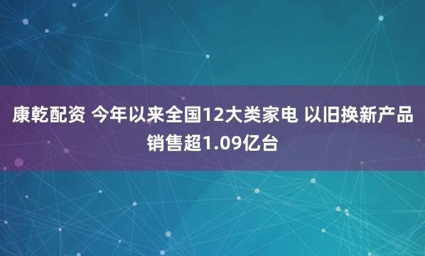 康乾配资 今年以来全国12大类家电 以旧换新产品销售超1.09亿台