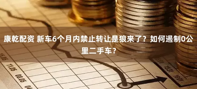 康乾配资 新车6个月内禁止转让是狼来了？如何遏制0公里二手车？