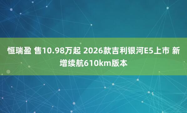 恒瑞盈 售10.98万起 2026款吉利银河E5上市 新增续航610km版本