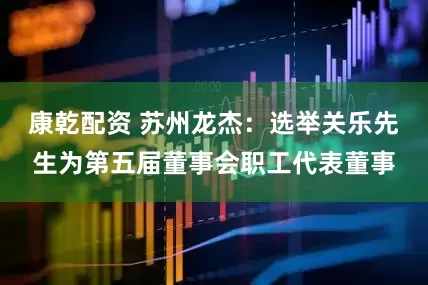 康乾配资 苏州龙杰：选举关乐先生为第五届董事会职工代表董事