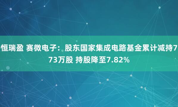 恒瑞盈 赛微电子：股东国家集成电路基金累计减持773万股 持股降至7.82%