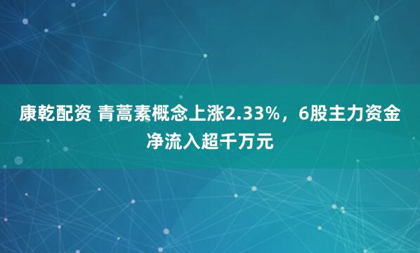 康乾配资 青蒿素概念上涨2.33%，6股主力资金净流入超千万元