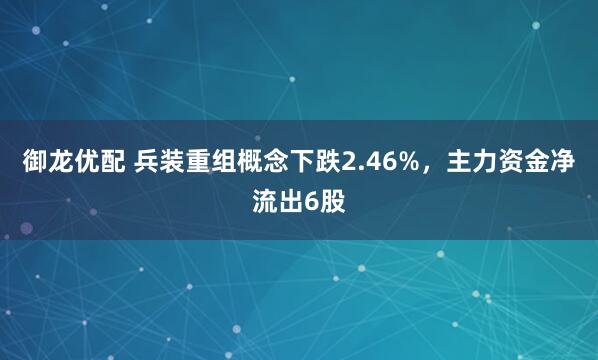 御龙优配 兵装重组概念下跌2.46%，主力资金净流出6股