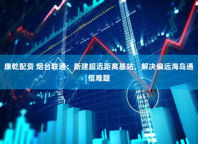 康乾配资 烟台联通：新建超远距离基站，解决偏远海岛通信难题