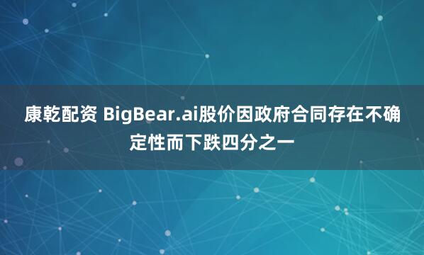康乾配资 BigBear.ai股价因政府合同存在不确定性而下跌四分之一