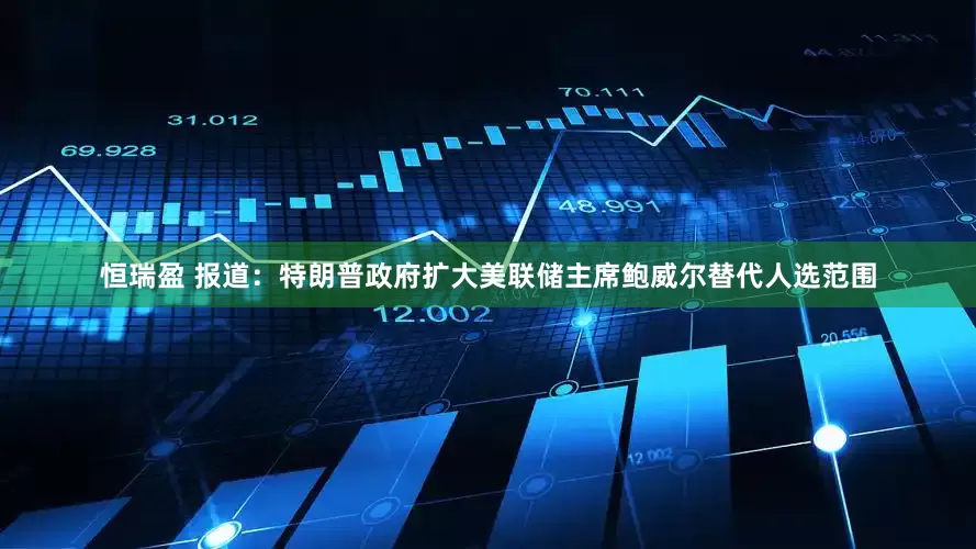 恒瑞盈 报道：特朗普政府扩大美联储主席鲍威尔替代人选范围