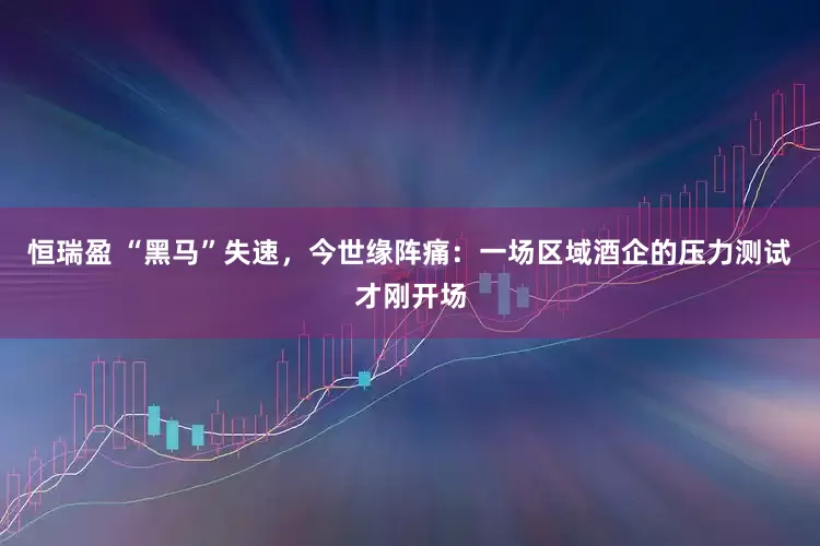 恒瑞盈 “黑马”失速，今世缘阵痛：一场区域酒企的压力测试才刚开场