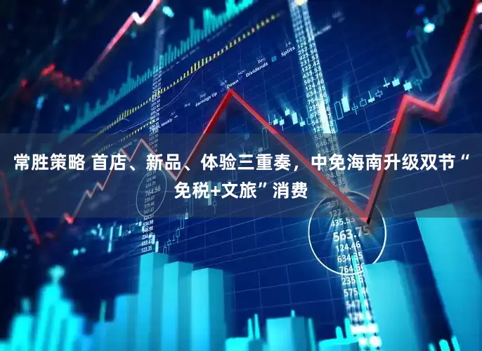 常胜策略 首店、新品、体验三重奏，中免海南升级双节“免税+文旅”消费