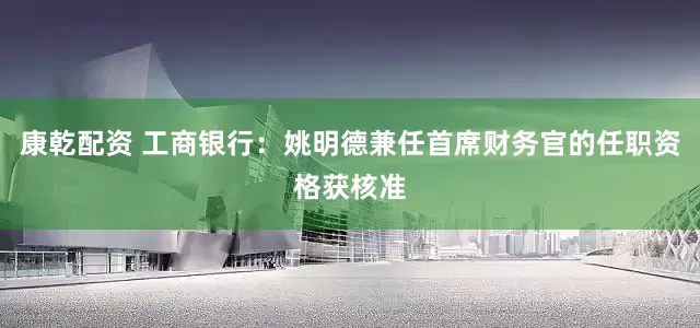 康乾配资 工商银行：姚明德兼任首席财务官的任职资格获核准