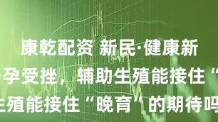 康乾配资 新民·健康新知｜高龄备孕受挫，辅助生殖能接住“晚育”的期待吗？