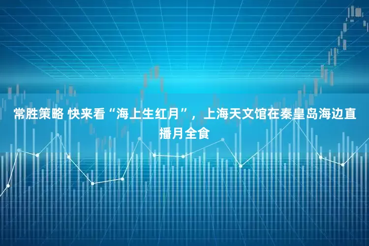 常胜策略 快来看“海上生红月”,上海天文馆在秦皇岛海边直播月全食