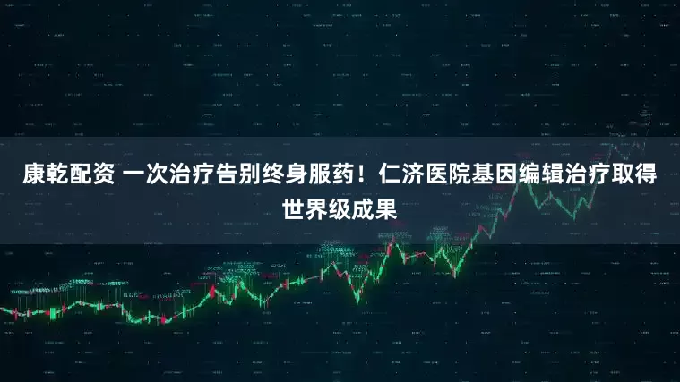 康乾配资 一次治疗告别终身服药！仁济医院基因编辑治疗取得世界级成果