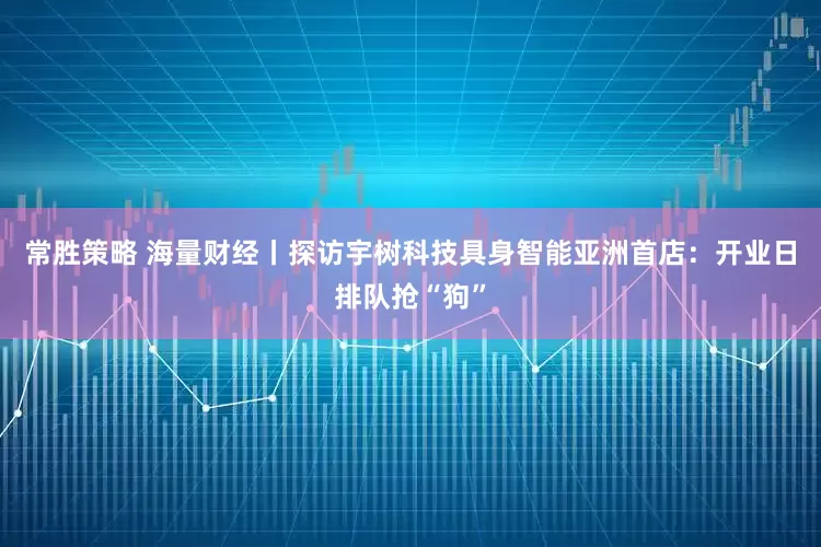 常胜策略 海量财经丨探访宇树科技具身智能亚洲首店：开业日排队抢“狗”