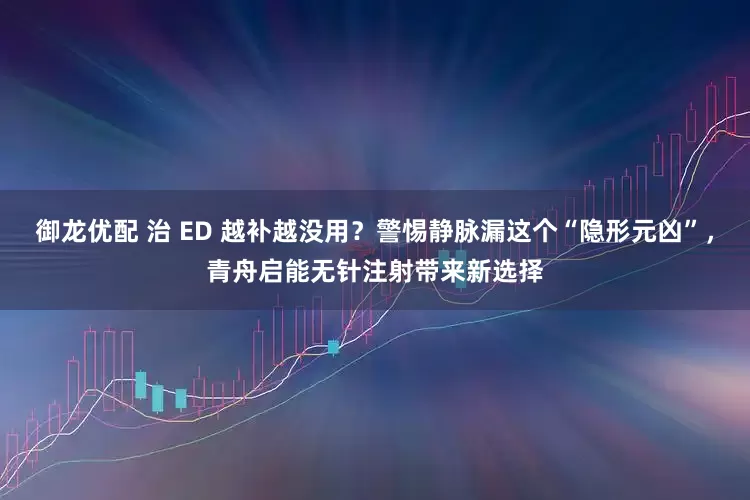 御龙优配 治 ED 越补越没用？警惕静脉漏这个“隐形元凶”，青舟启能无针注射带来新选择